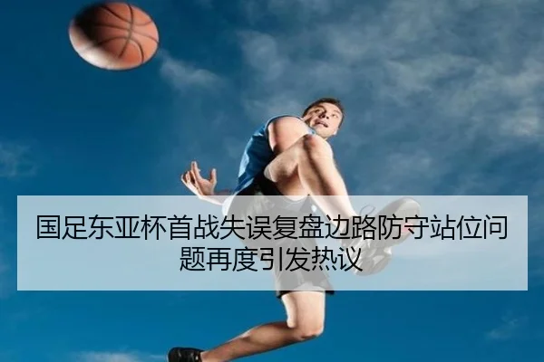 国足东亚杯首战失误复盘边路防守站位问题再度引发热议